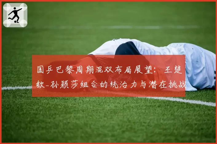 国乒巴黎周期混双布局展望:王楚钦_孙颖莎组合的统治力与潜在挑战