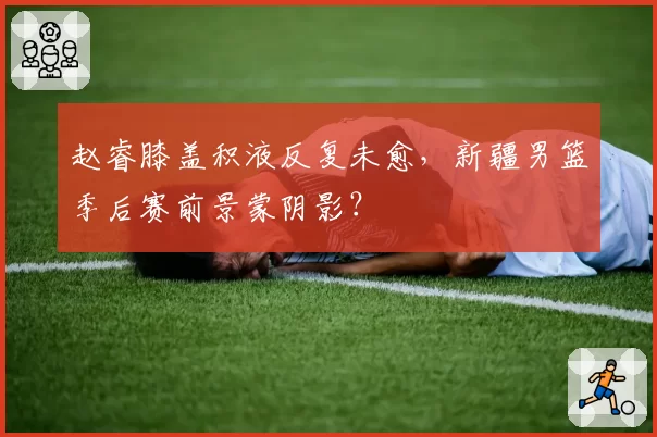 赵睿膝盖积液反复未愈，新疆男篮季后赛前景蒙阴影？