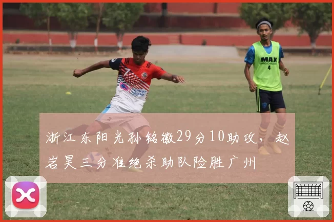 浙江东阳光孙铭徽29分10助攻，赵岩昊三分准绝杀助队险胜广州