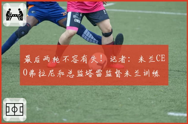 最后两轮不容有失！记者：米兰CEO弗拉尼和总监塔雷监督米兰训练