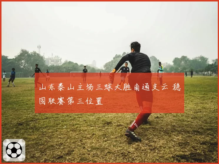 山东泰山主场三球大胜南通支云 稳固联赛第三位置