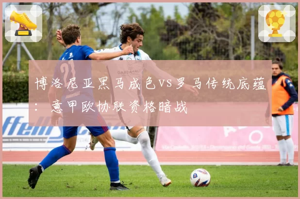 博洛尼亚黑马成色vs罗马传统底蕴：意甲欧协联资格暗战