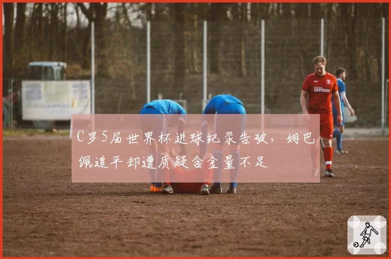 C罗5届世界杯进球纪录告破，姆巴佩追平却遭质疑含金量不足