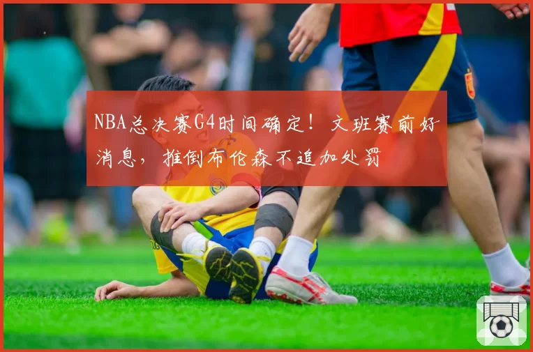 NBA总决赛G4时间确定!文班赛前好消息,推倒布伦森不追加处罚
